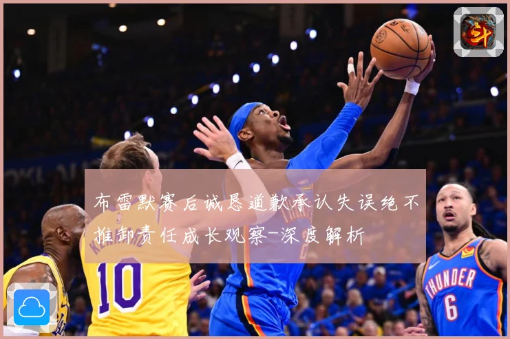 布雷默赛后诚恳道歉承认失误绝不推卸责任成长观察-深度解析