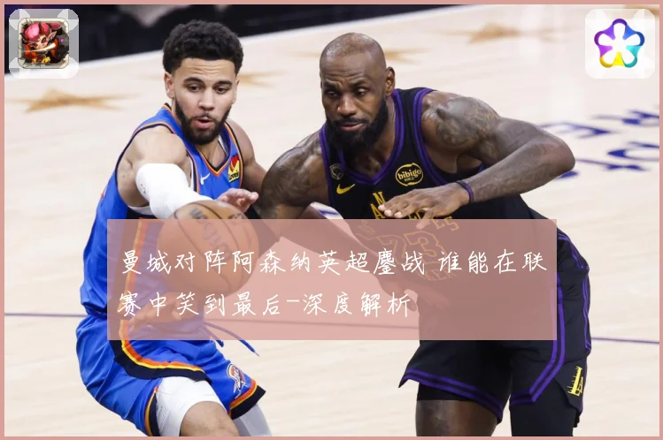 曼城对阵阿森纳英超鏖战 谁能在联赛中笑到最后-深度解析