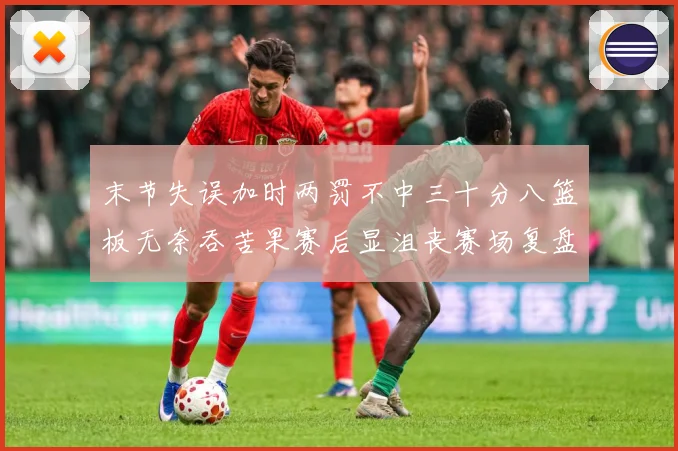 末节失误加时两罚不中三十分八篮板无奈吞苦果赛后显沮丧赛场复盘-深度解析