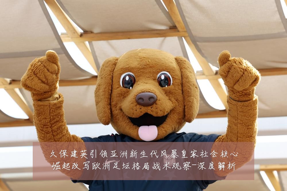 久保建英引领亚洲新生代风暴皇家社会核心崛起改写欧洲足坛格局战术观察-深度解析