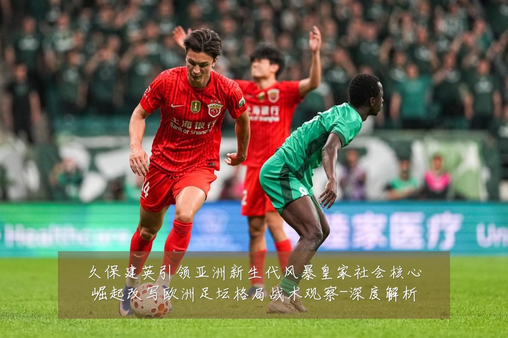 久保建英引领亚洲新生代风暴皇家社会核心崛起改写欧洲足坛格局战术观察-深度解析