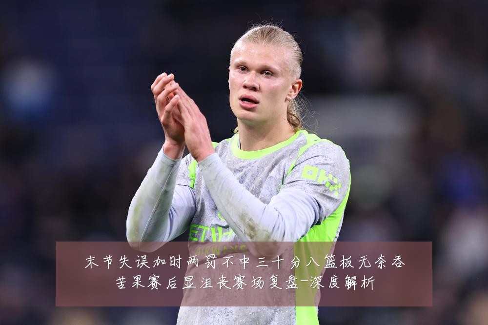 末节失误加时两罚不中三十分八篮板无奈吞苦果赛后显沮丧赛场复盘-深度解析