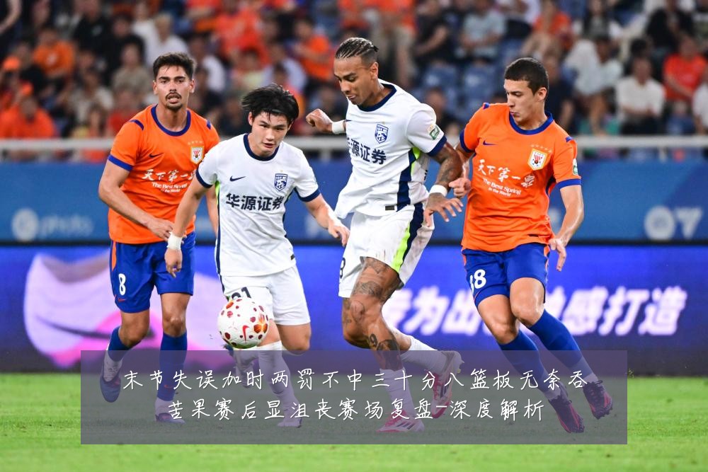 末节失误加时两罚不中三十分八篮板无奈吞苦果赛后显沮丧赛场复盘-深度解析